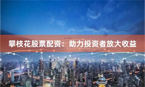 攀枝花股票配资：助力投资者放大收益