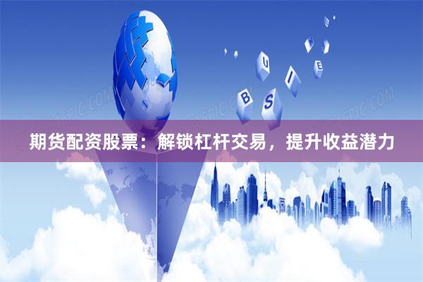 期货配资股票:解锁杠杆交易,提升收益潜力