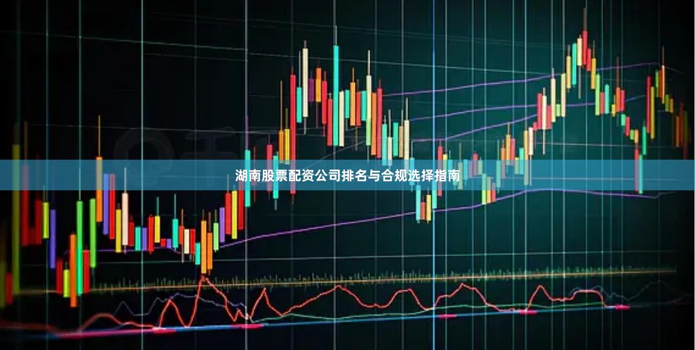 湖南股票配资公司排名与合规选择指南